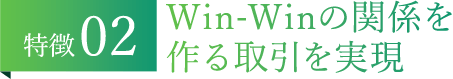 特徴02 Win-Winの関係を作る取引を実現